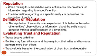 9/2/2016Dr Gnanasekaran Thangavel4
Reputation
 When making trust-based decisions, entities can rely on others for
information regarding to a specific entity.
 The information regarding to a specific entity x is defined as the
reputation of entity x.
Definition of Reputation
 The reputation of an entity is an expectation of its behavior based on
other entities’ observations or information about the entity’s past
behavior within a specific context at a given time.
Evaluating Trust and Reputation
 Trusts decays with time
 Entities may form alliances and they may trust their allies and business
partners more than others
 Trust value is based on the combination of direct trust and reputation
 