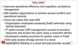 Why IAM?
9/2/2016Dr Gnanasekaran Thangavel40
 Improves operational efficiency and regulatory compliance
management
 IAM enables organizations to achieve access cont6rol and
operational security
 Cloud use cases that need IAM
Organization employees accessing SaaS se4rvidce using
identity federation
IT admin access CSP management console to provision
resources and access foe users using a corporate identity
Developers creating accounts for partner users in PaaS
End uses access storage service in a cloud
Applications residing in a cloud serviced provider access
 