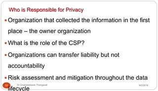 9/2/2016Dr Gnanasekaran Thangavel53
Who is Responsible for Privacy
 Organization that collected the information in the first
place – the owner organization
 What is the role of the CSP?
 Organizations can transfer liability but not
accountability
 Risk assessment and mitigation throughout the data
lifecycle
 