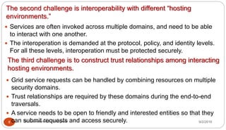 The second challenge is interoperability with different “hosting
environments.”
9/2/2016Dr Gnanasekaran Thangavel8
 Services are often invoked across multiple domains, and need to be able
to interact with one another.
 The interoperation is demanded at the protocol, policy, and identity levels.
For all these levels, interoperation must be protected securely.
The third challenge is to construct trust relationships among interacting
hosting environments.
 Grid service requests can be handled by combining resources on multiple
security domains.
 Trust relationships are required by these domains during the end-to-end
traversals.
 A service needs to be open to friendly and interested entities so that they
can submit requests and access securely.
 
