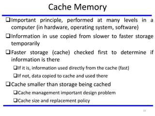 Cache Memory
Important principle, performed at many levels in a
computer (in hardware, operating system, software)
Information in use copied from slower to faster storage
temporarily
Faster storage (cache) checked first to determine if
information is there
If it is, information used directly from the cache (fast)
If not, data copied to cache and used there
Cache smaller than storage being cached
Cache management important design problem
Cache size and replacement policy
19
 