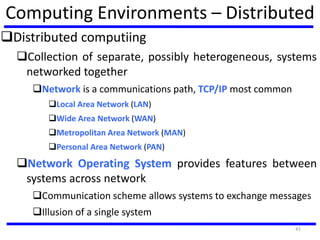 Computing Environments – Distributed
Distributed computiing
Collection of separate, possibly heterogeneous, systems
networked together
Network is a communications path, TCP/IP most common
Local Area Network (LAN)
Wide Area Network (WAN)
Metropolitan Area Network (MAN)
Personal Area Network (PAN)
Network Operating System provides features between
systems across network
Communication scheme allows systems to exchange messages
Illusion of a single system
41
 