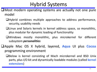 Hybrid Systems
Most modern operating systems are actually not one pure
model
Hybrid combines multiple approaches to address performance,
security, usability needs
Linux and Solaris kernels in kernel address space, so monolithic,
plus modular for dynamic loading of functionality
Windows mostly monolithic, plus microkernel for different
subsystem personalities
Apple Mac OS X hybrid, layered, Aqua UI plus Cocoa
programming environment
Below is kernel consisting of Mach microkernel and BSD Unix
parts, plus I/O kit and dynamically loadable modules (called kernel
extensions)
85
 