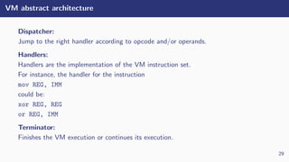 VM abstract architecture
Dispatcher:
Jump to the right handler according to opcode and/or operands.
Handlers:
Handlers are the implementation of the VM instruction set.
For instance, the handler for the instruction
mov REG, IMM
could be:
xor REG, REG
or REG, IMM
Terminator:
Finishes the VM execution or continues its execution.
29
 