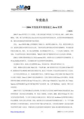 《CSDN 社区电子杂志——Java 杂志》




                         年度盘点

                ——2004 开发技术年度综述之 Java 世界
                                                          （天极网）

    2004 年 Java 世界发生了巨大变化，主要方面是诞生和发展了几个新名词：IOC 、AOP、SOA、

MDA，当然，除了这些都是决定 Java 技术未来走向的革命性发展以外，还有很多细部和微观的发

展，我们先来谈谈这些重要的细节技术发展。

    首先， Java 的根基 JDK 已经跨越到了 J2SE 1.5，或者称为 J2SE 5.0，不过，我更喜欢称它为

1.5，延续性是我们应用程序员更关心的，当然革命性是那些新技术发明者更陶醉的，所以他们曾

经取名 J2SE 2.0，现在，为了表示这种跨越，而且跨越是非常巨大，一下子达到了 J2SE5.0，非常

夸张，不过老外在技术上确实经常极端，"偏执者才能生存"我想是其行动主义文化的主要基础。

    J2SE1.5 最吸引眼球的我认为主要是 annotate 特性，该特性可以大大降低程序员的编程量，它

和 Java Relfect 机制结合，可以编制出相当灵活的软件系统或框架。

    从 J2SE1.5 看出，SUN 正在试图简化 Java，但是也许这一简化动作来得迟了点。

    同样，珊珊来迟的是 J2EE Web 层的一个标准 JSF，JSF 使得程序员在开发 J2EE 的 Web 程序

时，能够如同开发 SWING 那样实现可视化开发，提高了开发效率，但是必须有高级开发工具支持。

    由于好东西来得太迟，在一份最近调查中显示，开源项目 Struts 已经在 J2EE 实际 Web 层开发

中占据主导地位，Struts 在 2004 年是达到成熟顶点，它的主要特点是将 Form 表单对象化，同时提

供简单的 XML 标签替代以前 Jsp 中的 Java 语言，这样在 Jsp 中彻底消灭了 Java 代码，除了 Struts，

Tapestry 这种彻底抛弃 Jsp 的开源 Web 框架产品也值得一提，它和 WebWork 一起成为一颗引人注

目的星星。

    2004 年发生了太多新的激动人心的事情，其中最引人注目的是 AOP 和 SOA 的迅速发展，Java

世界的发展一直以来是分两条路线，第一条是工业路线，以 SUN、IBM、BEA 和 Oracle 等工业巨

头为代表的业界标准，当工业巨头制定出 EJB 2.0 以后，他们认为在 JavaBeans 技术框架内 EJB 已

经走到极限，基本无需太多发展，因此，他们将关注目光投向软件系统服务功能上，当一个个 EJB

组件提供了可重用的功能后，如何向不同客户输出这些强大的、可重用的功能呢？是反复安装拷

贝这些组件功能？还是以一种服务的方式适时提供全面的租用？SOA 面向服务架构因此提出来，


http://emag.csdn.net          -8-              2005 年 1 月 1 期 总第 2 期
 
