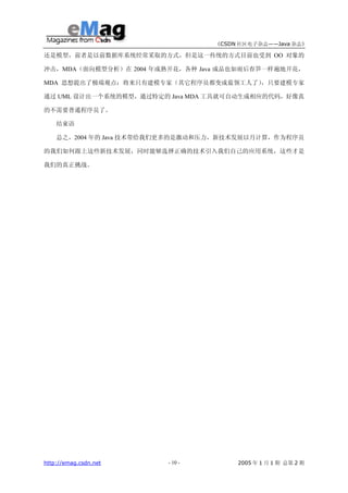 《CSDN 社区电子杂志——Java 杂志》

还是模型，前者是以前数据库系统经常采取的方式，但是这一传统的方式目前也受到 OO 对象的

冲击，MDA（面向模型分析）在 2004 年成熟开花，各种 Java 成品也如雨后春笋一样遍地开花，

MDA 思想提出了极端观点：将来只有建模专家（其它程序员都变成蓝领工人了），只要建模专家

通过 UML 设计出一个系统的模型，通过特定的 Java MDA 工具就可自动生成相应的代码，好像真

的不需要普通程序员了。

    结束语

    总之，2004 年的 Java 技术带给我们更多的是激动和压力，新技术发展以月计算，作为程序员

的我们如何跟上这些新技术发展，同时能够选择正确的技术引入我们自己的应用系统，这些才是

我们的真正挑战。




http://emag.csdn.net     - 10 -        2005 年 1 月 1 期 总第 2 期
 