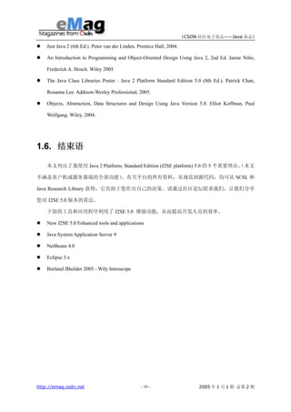 《CSDN 社区电子杂志——Java 杂志》

    Just Java 2 (6th Ed.). Peter van der Linden. Prentice Hall, 2004.

    An Introduction to Programming and Object-Oriented Design Using Java 2, 2nd Ed. Jaime Niño,

    Frederick A. Hosch. Wiley 2005

    The Java Class Libraries Poster : Java 2 Platform Standard Edition 5.0 (8th Ed.). Patrick Chan,

    Rosanna Lee. Addison-Wesley Professional, 2005.

    Objects, Abstraction, Data Structures and Design Using Java Version 5.0. Elliot Koffman, Paul

    Wolfgang. Wiley, 2004.




1.6. 结束语

    本文列出了我使用 Java 2 Platform, Standard Edition (J2SE platform) 5.0 的 5 个重要理由。
                                                                            （本文

不涵盖客户机或服务器端的全部功能）。有关平台的所有资料，从规范到源代码，均可从 SCSL 和

Java Research Library 获得，它有助于您作出自己的决策。请通过社区论坛联系我们，让我们分享

您对 J2SE 5.0 版本的看法。

    下面的工具和应用程序利用了 J2SE 5.0 增强功能，从而提高开发人员的效率。

    New J2SE 5.0 Enhanced tools and applications

    Java System Application Server 9

    NetBeans 4.0

    Eclipse 3.x

    Borland JBuilder 2005 - Wily Introscope




http://emag.csdn.net                              - 16 -                     2005 年 1 月 1 期 总第 2 期
 