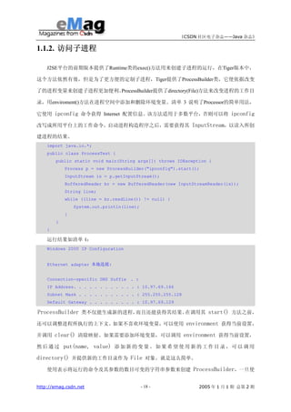 《CSDN 社区电子杂志——Java 杂志》

1.1.2. 访问子进程

    J2SE平台的前期版本提供了Runtime类的exec()方法用来创建子进程的运行，在Tiger版本中，

这个方法依然有效，但是为了更方便的定制子进程，Tiger提供了ProcessBuilder类，它使依据改变

了的进程变量来创建子进程更加便利。ProcessBuilder提供了directory(File)方法来改变进程的工作目

录，用enviroment()方法在进程空间中添加和删除环境变量。清单 3 说明了Processor的简单用法，

它使用 ipconfig 命令获得 Internet 配置信息。该方法适用于多数平台，否则可以将 ipconfig

改写成所用平台上的工作命令。启动进程构造程序之后，需要获得其 InputStream，以读入所创

建进程的结果。
    import java.io.*;
    public class ProcessTest {
        public static void main(String args[]) throws IOException {
            Process p = new ProcessBuilder("ipconfig").start();
            InputStream is = p.getInputStream();
            BufferedReader br = new BufferedReader(new InputStreamReader(is));
            String line;
            while ((line = br.readLine()) != null) {
                System.out.println(line);
            }
        }
    }

    运行结果如清单 4：
    Windows 2000 IP Configuration


    Ethernet adapter 本地连接:


    Connection-specific DNS Suffix . :
    IP Address. . . . . . . . . . . . : 10.97.69.166
    Subnet Mask . . . . . . . . . . . : 255.255.255.128
    Default Gateway . . . . . . . . . : 10.97.69.129

ProcessBuilder 类不仅能生成新的进程，而且还能获得其结果。在调用其 start() 方法之前，

还可以调整进程所执行的上下文。如果不喜欢环境变量，可以使用 environment 获得当前设置，

并调用 clear() 清除映射。如果需要添加环境变量，可以调用 environment 获得当前设置，

然 后 通 过 put(name, value) 添 加 新 的 变 量 。 如 果 希 望 使 用 新 的 工 作 目 录 ， 可 以 调 用

directory() 并提供新的工作目录作为 File 对象。就是这么简单。
    使用表示将运行的命令及其参数的数目可变的字符串参数来创建 ProcessBuilder，一旦使


http://emag.csdn.net                        - 18 -            2005 年 1 月 1 期 总第 2 期
 