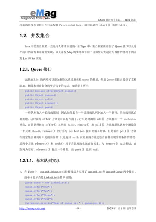 《CSDN 社区电子杂志——Java 杂志》

用新的环境变量和工作目录配置 ProcessBuilder，就可以调用 start() 来执行命令。



1.2. 并发集合

    Java 中的集合框架一直是令人津津乐道的，在 Tiger 中，集合框架新添加了 Queue 接口以及这

个接口的并发和非并发实现，以及并发 Map 的实现和专用于读操作大大超过写操作的情况下的并

发 List 和 Set 实现。



1.2.1. Queue 接口

    虽然在 List 的两端可以添加删除元素达到模拟 queue 的性能，但是 Queue 的提出提供了支持

添加、删除和检查集合的更为方便的方法：如清单 5 所示
    public boolean offer(Object element)
    public Object remove()
    public Object poll()
    public Object element()
    public Object peek()

    一些队列有大小长度的限制，因此如果想在一个已满的队列中加入一个新项，多出的项就会

被拒绝。这时新的 offer 方法就可以起作用了。它不是对调用 add() 方法抛出一个 unchecked

异常，而只是得到由 offer() 返回的 false。remove() 和 poll() 方法都是从队列中删除第

一个元素（head） remove() 的行为与 Collection 接口的版本相似，但是新的 poll() 方法
          。

在用空集合调用时不是抛出异常，只是返回 null。因此新的方法更适合容易出现异常条件的情况。

后两个方法 element() 和 peek() 用于在队列的头部查询元素。与 remove() 方法类似，在

队列为空时，element() 抛出一个异常，而 peek() 返回 null。



1.2.1.1. 基本队列实现

1、 在 Tiger 中，java.util.LinkedList 已经被改造为实现了 java.util.List 和 java.util.Queue 两个接口。

   清单 6 显示的是 LinkedList 的简单使用：
    Queue queue = new LinkedList();
    queue.offer("One");
    queue.offer("Two");
    queue.offer("Three");
    queue.offer("Four");
    System.out.println("Head of queue is: " + queue.poll());

http://emag.csdn.net                   - 19 -                  2005 年 1 月 1 期 总第 2 期
 
