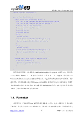 《CSDN 社区电子杂志——Java 杂志》
    import java.util.concurrent.*;


    public class CopyOnWrite {
        public static void main(String args[]) {
            List list1 = new CopyOnWriteArrayList(Arrays.asList(args));
            List list2 = new ArrayList(Arrays.asList(args));
            Iterator itor1 = list1.iterator();
            Iterator itor2 = list2.iterator();
            list1.add("New");
            list2.add("New");
            try {
                printAll(itor1);
            } catch (ConcurrentModificationException e) {
                System.err.println("Shouldn't get here");
            }
            try {
                printAll(itor2);
            } catch (ConcurrentModificationException e) {
                System.err.println("Will get here.");
            }
        }
        private static void printAll(Iterator itor) {
            while (itor.hasNext()) {
                System.out.println(itor.next());
            }
        }
    }

    这个示例程序用命令行参数创建 CopyOnWriteArrayList 和 ArrayList 这两个实例。在得到每

一个实例的                Iterator 后 ， 分 别 在 其 中 加 入 一 个 元 素 。 当      ArrayList 迭 代 因 一 个

ConcurrentModificationException 问题而立即停止时，CopyOnWriteArrayList 迭代可以继续，不会

抛出异常，因为原来的集合是在得到 iterator 之后改变的。如果这种行为（比如通知原来一组事件

监听器中的所有元素）是您需要的，那么最好使用 copy-on-write 集合。如果不使用的话，就还用

原来的，并保证在出现异常时对它进行处理。




1.3. Formatter

    对于那些从一开始就使用 Java 编程而从没有接触过 C 的人，或者，对那些对 C 没有足够

了解的人，格式化字符串是一些古怪的文本串，它们指定一组变量的输出特性。不是用加号将字

http://emag.csdn.net                          - 25 -              2005 年 1 月 1 期 总第 2 期
 