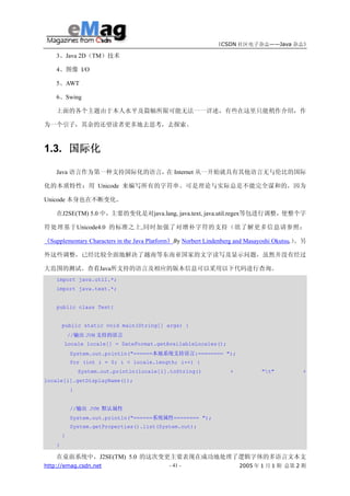 《CSDN 社区电子杂志——Java 杂志》

    3、Java 2D（TM）技术

    4、图像 I/O

    5、AWT

    6、Swing

    上面的各个主题由于本人水平及篇幅所限可能无法一一详述，有些在这里只能稍作介绍，作

为一个引子，其余的还望读者更多地去思考，去探索。



1.3. 国际化

    Java 语言作为第一种支持国际化的语言， Internet 从一开始就具有其他语言无与伦比的国际
                         在

化的本质特性：用 Unicode 来编写所有的字符串。可是理论与实际总是不能完全谋和的，因为

Unicode 本身也在不断变化。

    在J2SE(TM) 5.0 中，主要的变化是对java.lang, java.text, java.util.regex等包进行调整，使整个字

符处理基于Unicode4.0 的标准之上,同时加强了对增补字符的支持（欲了解更多信息请参照：

《Supplementary Characters in the Java Platform》By Norbert Lindenberg and Masayoshi Okutsu,）。另

外这些调整，已经比较全面地解决了越南等东南亚国家的文字读写及显示问题，虽然并没有经过

大范围的测试。查看Java所支持的语言及相应的版本信息可以采用以下代码进行查询。
    import java.util.*;
    import java.text.*;


    public class Test{


        public static void main(String[] args) {
            //输出 JVM 支持的语言
        Locale locale[] = DateFormat.getAvailableLocales();
            System.out.println("======本地系统支持语言:======== ");
            for (int i = 0; i < locale.length; i++) {
                System.out.println(locale[i].toString()           +          "t"          +
locale[i].getDisplayName());
            }


            //输出 JVM 默认属性
            System.out.println("======系统属性======== ");
            System.getProperties().list(System.out);
        }
    }

    在桌面系统中，J2SE(TM) 5.0 的这次变更主要表现在成功地处理了逻辑字体的多语言文本支
http://emag.csdn.net                        - 41 -                    2005 年 1 月 1 期 总第 2 期
 