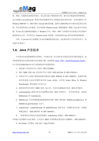 《CSDN 社区电子杂志——Java 杂志》

持，例如，如果您在泰国语环境中，但已经安装了韩国语的字体，就可以呈现泰国语和韩国语，

这只需通过 java.util.Locale 类进行相应的操作即可方便地达到应有的目标。还同时解决了在

Windows 2000/XP 中，AWT 调用 Unicode API 的问题。这样在 J2SE(TM) 5.0 中就可以运用它自带

的一些文本组件进行文本处理，而不用受到 Windows locale 设置的限制，增强了 Java 跨平台的功

能，使 Java 真正能够相对地独立于 Windows 平台。例如，AWT 文本组件可以在梵文书写系统中

接受和显示文本，并不用关心 Windows locale 的设置，而仅仅依靠 Java 程序内部的处理机制。

    另外，在 java.nio 包中也增强了对 I/O 传输国际化的支持。这在核心库中已经有所介绍了，这

里就不在重复了。



1.4. Java 声音技术

    声音技术在Java的领域里应该算是一个比较专业，对于很多非专业的开发者可能会很陌生，读

者如果希望对这方面知识进行更全面的了解，还请参阅《Java（TM） Sound Programmer Guide》。

以下仅列出J2SE(TM) 5.0 在声音处理技术中改进的部分：

    1、 现在端口可在所有平台上使用（RFE 4782900）。

    2、 现在 MIDI 设备 I/O 可在所有平台上使用（RFE 4812168 和 RFE 4782924）。

    3、 在所有平台上实现了优化的直接音频访问 (RFE 4908240 和 RFE 4908879)。在提供本机

       混合的系统上(如具有硬件混合的 Linux ALSA、启用的 Solaris Mixer 和 Windows

       DirectSound)，默认情况下启用了它。

    4、 新的实时序列与所有 MIDI 设备一起工作，并允许无限地进行传送（RFE 4773012）。

    5、 sound.properties 配置文件允许选择默认设备（RFE 4776511） 有关更多信息，请参见
                                                 。

       MidiSystem 和 AudioSystem。

    6、 MidiDevices 可以查询连接的接收器和传送器（RFE 4931387, MidiDevice.getReceiver 和

       MidiDevice.getTransmitter 方法）。

    7、 AudioFormat、AudioFileFormat 和 MidiFileFormat 现在具有一些属性来允许进一步描述

       和限定格式 （RFE 4925767 和 RFC 4666845）。

    8、 一组易用的方法集允许更加容易地从 AudioSystem 检索行（RFE 4896221）。

序列接口是用循环方法扩展的，它可以在 MIDI 序列的特定部分进行无缝循环。（RFE 4204105）。

    9、Java Sound 不再禁止 VM 退出（bug 4735740）
                                       。




http://emag.csdn.net                    - 42 -        2005 年 1 月 1 期 总第 2 期
 