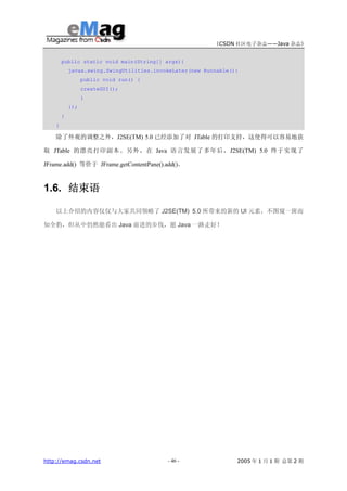 《CSDN 社区电子杂志——Java 杂志》


        public static void main(String[] args){
            javax.swing.SwingUtilities.invokeLater(new Runnable(){
                  public void run() {
                  createGUI();
                  }
            });
        }
    }

    除了外观的调整之外，J2SE(TM) 5.0 已经添加了对 JTable 的打印支持，这使得可以容易地获

取 JTable 的漂亮打印副本。另外，在 Java 语言发展了多年后，J2SE(TM) 5.0 终于实现了

JFrame.add() 等价于 JFrame.getContentPane().add()。



1.6. 结束语

    以上介绍的内容仅仅与大家共同领略了 J2SE(TM) 5.0 所带来的新的 UI 元素，不图窥一斑而

知全豹，但从中仍然能看出 Java 前进的步伐，愿 Java 一路走好！




http://emag.csdn.net                       - 46 -                2005 年 1 月 1 期 总第 2 期
 