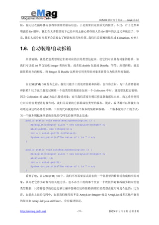 《CSDN 社区电子杂志——Java 杂志》

候，你无法在循环体内获得你需要的游标信息，于是需要回退到原先的做法。不过，有了泛型和

增强的 for 循环，我们在大多数情况下已经不用去操心那些烦人的 for 循环的表达式和嵌套了。毕

竟，我们大部分时间都不会需要去了解游标的具体位置，我们只需要遍历数组或 Collection，对吧？



1.6. 自动装箱/自动拆箱

    所谓装箱，就是把值类型用它们相对应的引用类型包起来，使它们可以具有对象的特质，如

我们可以把 int 型包装成 Integer 类的对象，或者把 double 包装成 Double，等等。所谓拆箱，就是

跟装箱的方向相反，将 Integer 及 Double 这样的引用类型的对象重新简化为值类型的数据。



    在 J2SE(TM) 5.0 发布之前，我们只能手工的处理装箱和拆箱。也许你会问，为什么需要装箱

和拆箱？比方说当我们试图将一个值类型的数据添加到一个 Collection 中时，就需要先把它装箱，

因为 Collection 的 add()方法只接受对象；而当我们需要在稍后将这条数据取出来，而又希望使用

它对应的值类型进行操作时，我们又需要将它拆箱成值类型的版本。现在，编译器可以帮我们自

动地完成这些必要的步骤。下面的代码我提供两个版本的装箱和拆箱，一个版本使用手工的方式，

另一个版本则把这些显而易见的代码交给编译器去完成：
    public static void manualBoxingUnboxing(int i) {
        ArrayList<Integer> aList = new ArrayList<Integer>();
        aList.add(0, new Integer(i));
        int a = aList.get(0).intValue();
        System.out.println("The value of i is " + a);
    }


    public static void autoBoxingUnboxing(int i) {
        ArrayList<Integer> aList = new ArrayList<Integer>();
        aList.add(0, i);
        int a = aList.get(0);
        System.out.println("The value of i is " + a);
    }

    看到了吧，在 J2SE(TM) 5.0 中，我们不再需要显式的去将一个值类型的数据转换成相应的对

象，从而把它作为对象传给其他方法，也不必手工的将那个代表一个数值的对象拆箱为相应的值

类型数据，只要你提供的信息足够让编译器确信这些装箱/拆箱后的类型在使用时是合法的：比方

讲，如果在上面的代码中，如果我们使用的不是 ArrayList<Integer>而是 ArrayList 或者其他不兼容

的版本如 ArrayList<java.util.Date>，会有编译错误。


http://emag.csdn.net                       - 53 -              2005 年 1 月 1 期 总第 2 期
 