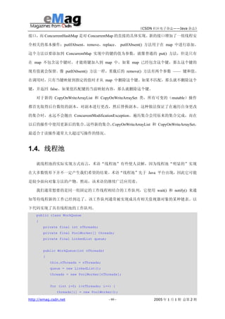 《CSDN 社区电子杂志——Java 杂志》

接口，而 ConcurrentHashMap 是对 ConcurrentMap 的直接的具体实现。新的接口增加了一组线程安

全相关的基本操作：putIfAbsent，remove，replace。 putIfAbsent() 方法用于在 map 中进行添加。

这个方法以要添加到 ConcurrentMap 实现中的键的值为参数，就像普通的 put() 方法，但是只有

在 map 不包含这个键时，才能将键加入到 map 中。如果 map 已经包含这个键，那么这个键的

现有值就会保留。像 putIfAbsent() 方法一样，重载后的 remove() 方法有两个参数 —— 键和值。

在调用时，只有当键映射到指定的值时才从 map 中删除这个键。如果不匹配，那么就不删除这个

键，并返回 false。如果值匹配键的当前映射内容，那么就删除这个键。

    对于新的 CopyOnWriteArrayList 和 CopyOnWriteArraySet 类，所有可变的（mutable）操作

都首先取得后台数组的副本，对副本进行更改，然后替换副本。这种做法保证了在遍历自身更改

的集合时，永远不会抛出 ConcurrentModificationException。遍历集合会用原来的集合完成，而在

以后的操作中使用更新后的集合。这些新的集合，CopyOnWriteArrayList 和 CopyOnWriteArraySet，

最适合于读操作通常大大超过写操作的情况。



1.4. 线程池

    就线程池的实际实现方式而言，术语“线程池”有些使人误解，因为线程池“明显的”实现

在大多数情形下并不一定产生我们希望的结果。术语“线程池”先于 Java 平台出现，因此它可能

是较少面向对象方法的产物。然而，该术语仍继续广泛应用着。

    我们通常想要的是同一组固定的工作线程相结合的工作队列，它使用 wait() 和 notify() 来通

知等待线程新的工作已经到达了。该工作队列通常被实现成具有相关监视器对象的某种链表。以

下代码实现了具有线程池的工作队列。
    public class WorkQueue
    {
        private final int nThreads;
        private final PoolWorker[] threads;
        private final LinkedList queue;


        public WorkQueue(int nThreads)
        {
            this.nThreads = nThreads;
            queue = new LinkedList();
            threads = new PoolWorker[nThreads];


            for (int i=0; i<nThreads; i++) {
               threads[i] = new PoolWorker();

http://emag.csdn.net                      - 66 -        2005 年 1 月 1 期 总第 2 期
 
