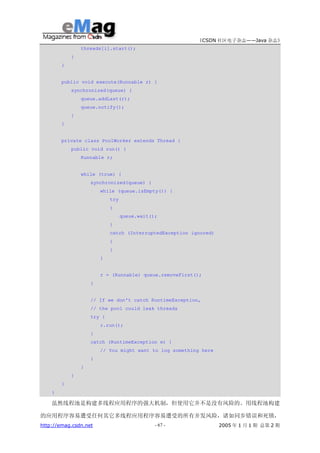 《CSDN 社区电子杂志——Java 杂志》
                threads[i].start();
            }
        }


        public void execute(Runnable r) {
            synchronized(queue) {
                queue.addLast(r);
                queue.notify();
            }
        }


        private class PoolWorker extends Thread {
            public void run() {
                Runnable r;


                while (true) {
                    synchronized(queue) {
                        while (queue.isEmpty()) {
                            try
                            {
                                  queue.wait();
                            }
                            catch (InterruptedException ignored)
                            {
                            }
                        }


                        r = (Runnable) queue.removeFirst();
                    }


                    // If we don't catch RuntimeException,
                    // the pool could leak threads
                    try {
                        r.run();
                    }
                    catch (RuntimeException e) {
                        // You might want to log something here
                    }
                }
            }
        }
    }

    虽然线程池是构建多线程应用程序的强大机制，但使用它并不是没有风险的。用线程池构建

的应用程序容易遭受任何其它多线程应用程序容易遭受的所有并发风险，诸如同步错误和死锁，
http://emag.csdn.net                          - 67 -               2005 年 1 月 1 期 总第 2 期
 
