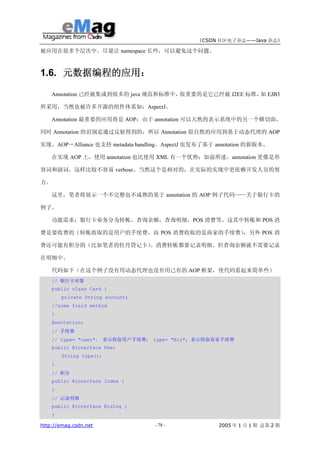 《CSDN 社区电子杂志——Java 杂志》

被应用在很多个层次中。尽量让 namespace 长些，可以避免这个问题。



1.6. 元数据编程的应用：

    Annotation 已经被集成到很多的 java 规范和标准中，很重要的是它已经被 J2EE 标准， EJB3
                                                       如

所采用，当然也被许多开源的组件体系如：AspectJ。

    Annotation 最重要的应用将是 AOP：由于 annotation 可以天然的表示系统中的另一个横切面，

同时 Annotation 的识别是通过反射得到的，所以 Annotation 很自然的应用到基于动态代理的 AOP

实现。AOP－Alliance 也支持 metadata handling。AspectJ 也发布了基于 annotation 的新版本。

    在实现 AOP 上，使用 annotation 也比使用 XML 有一个优势：如前所述，annotation 更像是形

容词和副词，这样比较不容易 verbose。当然这个是相对的，在实际的实现中更依赖开发人员的努

力。

    这里，笔者将展示一个不完整也不成熟的基于 annotation 的 AOP 例子代码——关于银行卡的

例子。

    功能需求：银行卡业务分为转帐，查询余额，查询明细，POS 消费等。这其中转帐和 POS 消

费是要收费的（转帐收取的是用户的手续费，而 POS 消费收取的是商家的手续费）
                                      ，另外 POS 消

费还可能有积分的（比如笔者的牡丹贷记卡）。消费转帐都要记录明细。但查询余额就不需要记录

在明细中。

     代码如下（在这个例子没有用动态代理也没有用已有的 AOP 框架，使代码看起来简单些）
     // 银行卡对象
     public class Card {
         private String account;
     //some field method
     }
     Annotation:
     // 手续费
     // type= "user"， 表示收取用户手续费； type= "Biz", 表示收取商家手续费
     public @interface Fee{
         String type();
     }
     // 积分
     public @interface Index {
     }
     // 记录明细
     public @interface BizLog {
     }

http://emag.csdn.net               - 78 -            2005 年 1 月 1 期 总第 2 期
 
