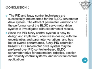 CONCLUSION :
 The PID and fuzzy control techniques are
successfully implemented for the BLDC servomotor
drive system. The effect of parameter variations on
the performance of the BLDC servomotor drive
system is investigated with experimental results.
 Since the PID-fuzzy control system is easy to
design and implement, effective in dealing with the
uncertainties and parameter variations, and has
better overall performance, fuzzy-PID controller-
based BLDC servomotor drive system may be
preferred over PID controller-based BLDC
servomotor drive for automation, robotics, position
and velocity control systems, and industrial control
applications.
09-10-2014
14
CSDPresentation
 