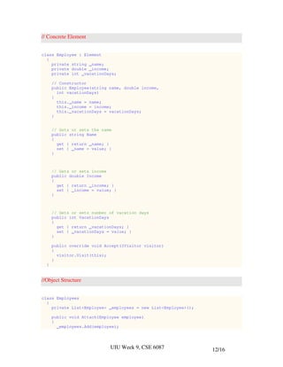 // Concrete Element


class Employee : Element
  {
    private string _name;
    private double _income;
    private int _vacationDays;

      // Constructor
      public Employee(string name, double income,
        int vacationDays)
      {
        this._name = name;
        this._income = income;
        this._vacationDays = vacationDays;
      }


      // Gets or sets the name
      public string Name
      {
        get { return _name; }
        set { _name = value; }
      }



      // Gets or sets income
      public double Income
      {
        get { return _income; }
        set { _income = value; }
      }



      // Gets or sets number of vacation days
      public int VacationDays
      {
        get { return _vacationDays; }
        set { _vacationDays = value; }
      }

      public override void Accept(IVisitor visitor)
      {
        visitor.Visit(this);
      }
  }


//Object Structure


class Employees
  {
    private List<Employee> _employees = new List<Employee>();

      public void Attach(Employee employee)
      {
        _employees.Add(employee);




                             UIU Week 9, CSE 6087               12/16
 