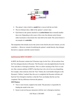•   The spinner’s data is held in a model that is shared with the text field.
    •   The text field provides a view of the spinner’s current value.
    •   Each button in the spinner attached to an action listener that eventually handles
        that event. Depending on the source of the event, the ultimate action listener
        either increments or decrements the value held in the model. The action listener is
        an example of a controller.

The trampolines that initially receive the action events fired by the arrow buttons, are also
controllers — However, instead of modifying the spinner’s model directly, they delegate
the task to a separate controller (action listener).



Lab Exercise MVC VS MVP

In MVP, the Presenter contains the UI business logic for the View. All invocations from
the View delegate directly to Presenter. The Presenter is also decoupled directly from the
View and talks to it through an interface. This is to allow mocking of the View in a unit
test. One common attribute of MVP is that there has to be a lot of two-way dispatching.
For example, when someone clicks the "Save" button, the event handler delegates to the
Presenter's "OnSave" method. Once the save is completed, the Presenter will then call
back the View through its interface so that the View can display that the save has
completed. The key differences between the patterns:
MVP Pattern
    •   View is more loosely coupled to the model. The presenter is responsible for
        binding the model to the view.
    •   Easier to unit test because interaction with the view is through an interface

                                 UIU Week 5, CSE 6087                           13/15
 