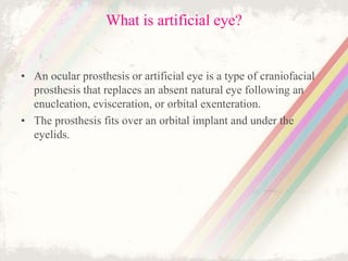 What is artificial eye?
• An ocular prosthesis or artificial eye is a type of craniofacial
prosthesis that replaces an absent natural eye following an
enucleation, evisceration, or orbital exenteration.
• The prosthesis fits over an orbital implant and under the
eyelids.
 