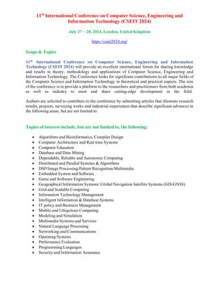 11th
International Conference on Computer Science, Engineering and
Information Technology (CSEIT 2024)
July 27 ~ 28, 2024, London, United Kingdom
https://cseit2024.org/
Scope & Topics
11th
International Conference on Computer Science, Engineering and Information
Technology (CSEIT 2024) will provide an excellent international forum for sharing knowledge
and results in theory, methodology and applications of Computer Science, Engineering and
Information Technology. The Conference looks for significant contributions to all major fields of
the Computer Science and Information Technology in theoretical and practical aspects. The aim
of the conference is to provide a platform to the researchers and practitioners from both academia
as well as industry to meet and share cutting-edge development in the field.
Authors are solicited to contribute to the conference by submitting articles that illustrate research
results, projects, surveying works and industrial experiences that describe significant advances in
the following areas, but are not limited to.
Topics of interest include, but are not limited to, the following:
 Algorithms and Bioinformatics, Compiler Design
 Computer Architecture and Real time Systems
 Computer Education
 Database and Data Mining
 Dependable, Reliable and Autonomic Computing
 Distributed and Parallel Systems & Algorithms
 DSP/Image Processing/Pattern Recognition/Multimedia
 Embedded System and Software
 Game and Software Engineering
 Geographical Information Systems/ Global Navigation Satellite Systems (GIS/GNSS)
 Grid and Scalable Computing
 Information Technology Management
 Intelligent Information & Database Systems
 IT policy and Business Management
 Mobile and Ubiquitous Computing
 Modeling and Simulation
 Multimedia Systems and Services
 Natural Language Processing
 Networking and Communications
 Operating Systems
 Performance Evaluation
 Programming Languages
 Security and Information Assurance
 