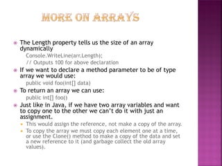 





The Length property tells us the size of an array
dynamically
Console.WriteLine(arr.Length);
// Outputs 100 for above declaration

If we want to declare a method parameter to be of type
array we would use:
public void foo(int[] data)

To return an array we can use:
public int[] foo()

Just like in Java, if we have two array variables and want
to copy one to the other we can’t do it with just an
assignment.


This would assign the reference, not make a copy of the array.
 To copy the array we must copy each element one at a time,
or use the Clone() method to make a copy of the data and set
a new reference to it (and garbage collect the old array
values).

 