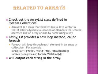 

Check out the ArrayList class defined in
System.Collections.




Lastly, C# provides a new loop method, called
foreach




ArrayList is a class that behaves like a Java vector in
that it allows dynamic allocation of elements that can be
accessed like an array or also by name using a key.

Foreach will loop through each element in an array or
collection. For example:
string[] arr = {"hello", "world", "foo", "abracadabra"};
foreach (string x in arr) Console.WriteLine(x);

Will output each string in the array.

 