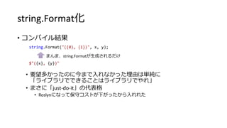 string.Format化
• コンパイル結果
• 要望多かったのに今まで入れなかった理由は単純に
「ライブラリでできることはライブラリでやれ」
• まさに「just-do-it」の代表格
• Roslynになって保守コストが下がったから入れれた
string.Format("({0}, {1})", x, y);
$"({x}, {y})"
まんま、string.Formatが生成されるだけ
 