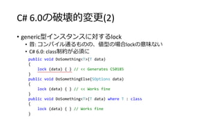 C# 6.0の破壊的変更(2)
• generic型インスタンスに対するlock
• 昔: コンパイル通るものの、値型の場合lockの意味ない
• C# 6.0: class制約が必須に
public void DoSomething<T>(T data)
{
lock (data) { } // << Generates CS0185
}
public void DoSomethingElse(SOptions data)
{
lock (data) { } // << Works fine
}
public void DoSomething<T>(T data) where T : class
{
lock (data) { } // Works fine
}
 