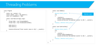 Threading Problems 
class Program 
{ 
static int_counter = 0; 
static object _lock = new object(); 
constintsleepAmount= 500; 
static void Main(string[] args) 
{ 
Thread tAdd= new Thread(AddOne); 
Thread tSub= new Thread(SubtractOne); 
tAdd.Start(); 
tSub.Start(); 
Console.WriteLine("Final counter value is {0}.", _counter); 
} 
static void AddOne() 
{ 
Monitor.Enter(_lock); 
try 
{ 
_counter++; 
Thread.Sleep(sleepAmount); 
Console.WriteLine("Incremented counter to {0}.", _counter); 
} 
finally { Monitor.Exit(_lock); } 
} 
static void SubtractOne() 
{ 
Monitor.Enter(_lock); 
try 
{ 
_counter--; 
Thread.Sleep(sleepAmount); 
Console.WriteLine("Decremented counter to {0}.", _counter); 
} 
finally { Monitor.Exit(_lock); } 
} 
} 
} 
Monitor Lock  
