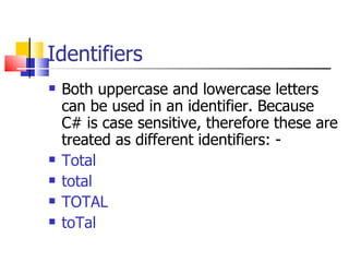 Identifiers Both uppercase and lowercase letters can be used in an identifier. Because C# is case sensitive, therefore these are treated as different identifiers: - Total total TOTAL toTal 