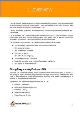 C#
1. OVERVIEW
C# is a modern, general-purpose, object-oriented programming language developed
by Microsoft and approved by European Computer Manufacturers Association (ECMA)
and International Standards Organization (ISO).
C# was developed by Anders Hejlsberg and his team during the development of .Net
Framework.
C# is designed for Common Language Infrastructure (CLI), which consists of the
executable code and runtime environment that allows use of various high-level
languages on different computer platforms and architectures.
The following reasons make C# a widely used professional language:
 It is a modern, general-purpose programming language
 It is object oriented.
 It is component oriented.
 It is easy to learn.
 It is a tructured language.
 It produces efficient programs.
 It can be compiled on a variety of computer platforms.
 It is a part of .Net Framework.
StrongProgrammingFeaturesofC#
Although C# constructs closely follow traditional high-level languages, C and C++
and being an object-oriented programming language. It has strong resemblance with
Java, it has numerous strong programming features that make it endearing to a
number of programmers worldwide.
Following is the list of few important features of C#:
 Boolean Conditions
 Automatic Garbage Collection
 Standard Library
 Assembly Versioning
 Properties and Events
1
 