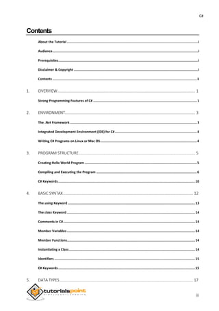 C#
Contents
About the Tutorial ......................................................................................................................................i
Audience.....................................................................................................................................................i
Prerequisites...............................................................................................................................................i
Disclaimer & Copyright ...............................................................................................................................i
Contents ....................................................................................................................................................ii
1. OVERVIEW............................................................................................................................. 1
Strong Programming Features of C# ..........................................................................................................1
2. ENVIRONMENT...................................................................................................................... 3
The .Net Framework..................................................................................................................................3
Integrated Development Environment (IDE) for C#....................................................................................4
Writing C# Programs on Linux or Mac OS...................................................................................................4
3. PROGRAM STRUCTURE.......................................................................................................... 5
Creating Hello World Program ...................................................................................................................5
Compiling and Executing the Program .......................................................................................................6
C# Keywords............................................................................................................................................10
4. BASIC SYNTAX...................................................................................................................... 12
The using Keyword .................................................................................................................................. 13
The class Keyword ...................................................................................................................................14
Comments in C#.......................................................................................................................................14
Member Variables ...................................................................................................................................14
Member Functions...................................................................................................................................14
Instantiating a Class................................................................................................................................. 14
Identifiers ................................................................................................................................................15
C# Keywords............................................................................................................................................15
5. DATA TYPES......................................................................................................................... 17
ii
 
