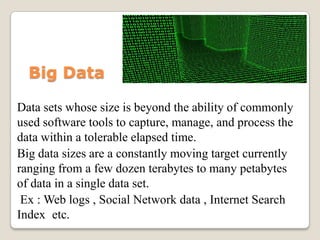 Big Data

Data sets whose size is beyond the ability of commonly
used software tools to capture, manage, and process the
data within a tolerable elapsed time.
Big data sizes are a constantly moving target currently
ranging from a few dozen terabytes to many petabytes
of data in a single data set.
 Ex : Web logs , Social Network data , Internet Search
Index etc.
 