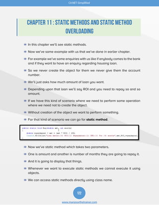 122
www.manzoorthetrainer.com
C#.NET-Simplified
Chapter 11 : Static Methods and Static Method
Overloading
◉ In this chapter we’ll see static methods.
◉ Now we’ve same example with us that we’ve done in earlier chapter.
◉ For example we’ve some enquiries with us like if anybody comes to the bank
and if they want to have an enquiry regarding housing loan.
◉ So we never create the object for them we never give them the account
number.
◉ We’ll just asks how much amount of loan you want.
◉ Depending upon that loan we’ll say ROI and you need to repay so and so
amount.
◉ If we have this kind of scenario where we need to perform some operation
where we need not to create the object.
◉ Without creation of the object we want to perform something.
◉ For that kind of scenario we can go for static method.
◉ Now we’ve static method which takes two parameters.
◉ One is amount and another is number of months they are going to repay it.
◉ And it is going to display that things.
◉ Whenever we want to execute static methods we cannot execute it using
objects.
◉ We can access static methods directly using class name.
 