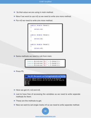131
www.manzoorthetrainer.com
C#.NET-Simplified
◉ So that value we are using in main method.
◉ Now if we want to use m2 so we need to write one more method.
◉ For m3 we need to write one more method.
◉ Same methods we need to call from main.
◉ Press F5.
◉ Here we got m1, m2 and m3.
◉ Just to have free of accessing the variables so we need to write separate
methods for them.
◉ These are the methods to get.
◉ Now we want to set single marks m1 so we need to write separate method.
 