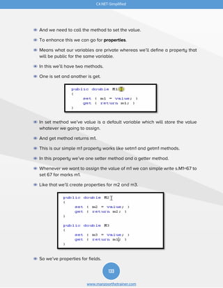 133
www.manzoorthetrainer.com
C#.NET-Simplified
◉ And we need to call the method to set the value.
◉ To enhance this we can go for properties.
◉ Means what our variables are private whereas we’ll define a property that
will be public for the same variable.
◉ In this we’ll have two methods.
◉ One is set and another is get.
◉ In set method we’ve value is a default variable which will store the value
whatever we going to assign.
◉ And get method returns m1.
◉ This is our simple m1 property works like setm1 and getm1 methods.
◉ In this property we’ve one setter method and a getter method.
◉ Whenever we want to assign the value of m1 we can simple write s.M1=67 to
set 67 for marks m1.
◉ Like that we’ll create properties for m2 and m3.
◉ So we’ve properties for fields.
 