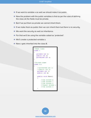151
www.manzoorthetrainer.com
C#.NET-Simplified
◉ If we want to variable x as well we should make it as public.
◉ Now the problem with the public variables is that as per the rules of defining
the class all the fields must be private.
◉ But if we put them as private we cannot inherit them.
◉ If we make them as public then we can inherit them but there is no security.
◉ We want the security as well as inheritance.
◉ For that we’ll be using the variable called as ‘protected’.
◉ We’ll create a protected variable z.
◉ Now z gets inherited into the class B.
 