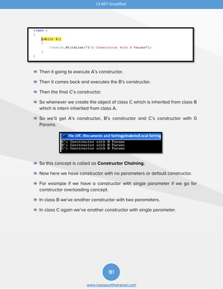 161
www.manzoorthetrainer.com
C#.NET-Simplified
◉ Then it going to execute A’s constructor.
◉ Then it comes back and executes the B’s constructor.
◉ Then the final C’s constructor.
◉ So whenever we create the object of class C which is inherited from class B
which is intern inherited from class A.
◉ So we’ll get A’s constructor, B’s constructor and C’s constructor with 0
Params.
◉ So this concept is called as Constructor Chaining.
◉ Now here we have constructor with no parameters or default constructor.
◉ For example if we have a constructor with single parameter if we go for
constructor overloading concept.
◉ In class B we’ve another constructor with two parameters.
◉ In class C again we’ve another constructor with single parameter.
 