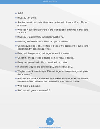 C#.NET-Simplified
17
www.manzoorthetrainer.com
◉ 5+2=7.
◉ If we say 5.0+2=7.0.
◉ See that there is not much difference in mathematical concept 7 and 7.0 both
are same.
◉ Whereas in our computer world 7 and 7.0 has lot of difference in their data
structure.
◉ If we say 5+2.0 definitely our result would be 7.0.
◉ If we say 5.0+2.0 our result would be again same as 7.0.
◉ One thing we need to observe here is ‘5’ is our first operand ‘2’ is our second
operand and ‘+’ called as operator.
◉ If our both the operands are integer our result is integer.
◉ One of the two operands is double then our result is double.
◉ If anyone operand is double our result will be double.
◉ In the same way we are performing 5/2 the result will be 2.
◉ Why because ‘5’ is an integer ‘2’ is an integer, so integer/integer will gives
rise to integer?
◉ We want the result to be double what is that we need to do, we need to
make either 5 as double or 2 as double or both of them as double.
◉ We’ll make 5 as double.
◉ 5.0/2 this will give the result as 2.5.
 