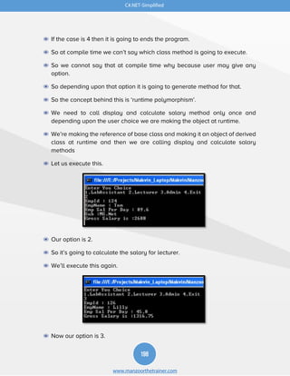 198
www.manzoorthetrainer.com
C#.NET-Simplified
◉ If the case is 4 then it is going to ends the program.
◉ So at compile time we can’t say which class method is going to execute.
◉ So we cannot say that at compile time why because user may give any
option.
◉ So depending upon that option it is going to generate method for that.
◉ So the concept behind this is ‘runtime polymorphism’.
◉ We need to call display and calculate salary method only once and
depending upon the user choice we are making the object at runtime.
◉ We’re making the reference of base class and making it an object of derived
class at runtime and then we are calling display and calculate salary
methods
◉ Let us execute this.
◉ Our option is 2.
◉ So it’s going to calculate the salary for lecturer.
◉ We’ll execute this again.
◉ Now our option is 3.
 