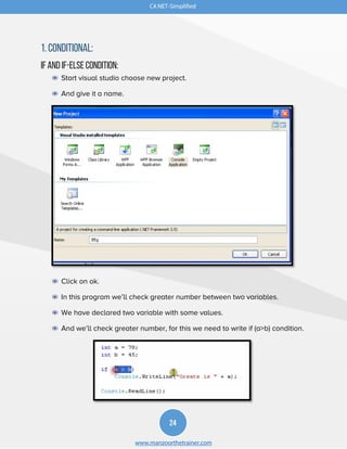 C#.NET-Simplified
24
www.manzoorthetrainer.com
1. Conditional:
If and If-else Condition:
◉ Start visual studio choose new project.
◉ And give it a name.
◉ Click on ok.
◉ In this program we’ll check greater number between two variables.
◉ We have declared two variable with some values.
◉ And we’ll check greater number, for this we need to write if (a>b) condition.
 
