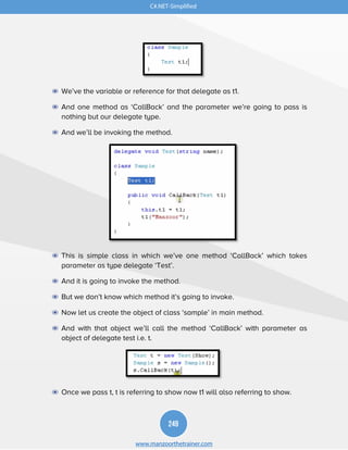 249
www.manzoorthetrainer.com
C#.NET-Simplified
◉ We’ve the variable or reference for that delegate as t1.
◉ And one method as ‘CallBack’ and the parameter we’re going to pass is
nothing but our delegate type.
◉ And we’ll be invoking the method.
◉ This is simple class in which we’ve one method ‘CallBack’ which takes
parameter as type delegate ‘Test’.
◉ And it is going to invoke the method.
◉ But we don’t know which method it’s going to invoke.
◉ Now let us create the object of class ‘sample’ in main method.
◉ And with that object we’ll call the method ‘CallBack’ with parameter as
object of delegate test i.e. t.
◉ Once we pass t, t is referring to show now t1 will also referring to show.
 