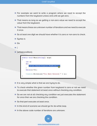 C#.NET-Simplified
54
www.manzoorthetrainer.com
◉ For example we want to write a program where we need to accept the
numbers from the keyboard unless and until we get zero.
◉ That means as long as we getting a non-zero value we need to accept the
value from the keyboard.
◉ That means these are unknown number of iterations and we need to execute
it once.
◉ So at least one digit we should have whether it is zero or non-zero to check.
◉ Syntax is
◉ Do
◉ {
◉ }while(condition);
◉ It is very simple what is that we are trying to do.
◉ To check whether the given number from keyboard is zero or not we need
to execute that statement at least once without checking any condition.
◉ So we are not at all checking any condition we just executes the statement
for once then we are checking the condition.
◉ So that part executes at least once.
◉ In this kind of scenario we should go for do-while loop.
◉ In the above code number of iterations are unknown.
 