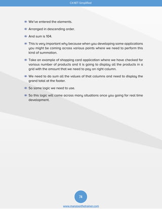 C#.NET-Simplified
74
www.manzoorthetrainer.com
◉ We’ve entered the elements.
◉ Arranged in descending order.
◉ And sum is 104.
◉ This is very important why because when you developing some applications
you might be coming across various points where we need to perform this
kind of summation.
◉ Take an example of shopping card application where we have checked for
various number of products and it is going to display all the products in a
grid with the amount that we need to pay on right column.
◉ We need to do sum all the values of that columns and need to display the
grand total at the footer.
◉ So same logic we need to use.
◉ So this logic will come across many situations once you going for real time
development.
 