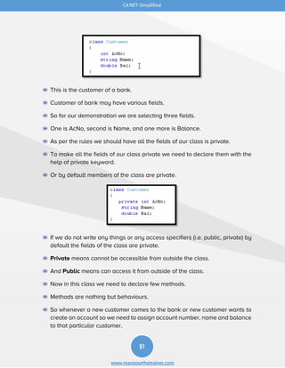 C#.NET-Simplified
91
www.manzoorthetrainer.com
◉ This is the customer of a bank.
◉ Customer of bank may have various fields.
◉ So for our demonstration we are selecting three fields.
◉ One is AcNo, second is Name, and one more is Balance.
◉ As per the rules we should have all the fields of our class is private.
◉ To make all the fields of our class private we need to declare them with the
help of private keyword.
◉ Or by default members of the class are private.
◉ If we do not write any things or any access specifiers (i.e. public, private) by
default the fields of the class are private.
◉ Private means cannot be accessible from outside the class.
◉ And Public means can access it from outside of the class.
◉ Now in this class we need to declare few methods.
◉ Methods are nothing but behaviours.
◉ So whenever a new customer comes to the bank or new customer wants to
create an account so we need to assign account number, name and balance
to that particular customer.
 