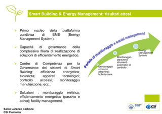 Smart Building & Energy Management: risultati attesi



        Primo     nucleo  della piattaforma
         condivisa      di  EMS      (Energy
         Management System).

        Capacità      di     governance    della
         complessiva filiera di realizzazione di                                    Energy
                                                                                    Management
         soluzioni di efficientamento energetico.                   Monitoraggio
                                                                                    System
                                                                    attraverso
                                                                    strumenti
        Centro di Competenza per la                                automatici di
                                                    Monitoraggio
         Governance dei sistemi di Smart            consumi
                                                                    controllo
         Building:   efficienza  energetica;        attraverso
                                                    bollettazione
         sicurezza;   apparati   tecnologici;
         controllo  accessi;    monitoraggio
         manutenzione, ecc..

        Soluzioni : monitoraggio elettrico;
         efficientamento energetico (passivo e
         attivo); facility management.

Sante Lorenzo Carbone
CSI Piemonte
 