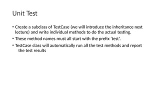 Unit Test
• Create a subclass of TestCase (we will introduce the inheritance next
lecture) and write individual methods to do the actual testing.
• These method names must all start with the prefix ‘test’.
• TestCase class will automatically run all the test methods and report
the test results
 