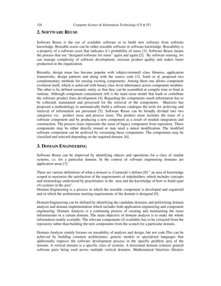 326 Computer Science & Information Technology (CS & IT)
2. SOFTWARE REUSE
Software Reuse is the use of available software or to build new software from software
knowledge. Reusable assets can be either reusable software or software knowledge. Reusability is
a property of a software asset that indicates it’s probability of reuse [1]. Software Reuse means
the process that use “designed software for reuse” again and again [2]. By software reusing, we
can manage complexity of software development, increase product quality and makes faster
production in the organization.
Recently, design reuse has become popular with (object-oriented) class libraries, application
frameworks, design patterns and along with the source code [3]. Jianli et al. proposed two
complementary methods for reusing existing components. Among them one allows component
evolution itself, which is achieved with binary class level inheritance across component modules.
The other is by defined semantic entity so that they can be assembled at compile time or bind at
runtime. Although component containment still is the main reuse model that leads to contribute
the software product lines development [4]. Regarding the components much information has to
be collected, maintained and processed for the retrieval of the components. Maurizio has
proposed a methodology to automatically build a software catalogue the tools for archiving and
retrieval of information are presented [5]. Software Reuse can be broadly divided into two
categories viz. product reuse and process reuse. The product reuse includes the reuse of a
software component and by producing a new component as a result of module integration and
construction. The process reuse represents the reuse of legacy component from repository. These
components may be either directly reused or may need a minor modification. The modified
software component can be archived by versioning these components. The components may be
classified and selected depending on the required domain. [6].
3. DOMAIN ENGINEERING
Software Reuse can be improved by identifying objects and operations for a class of similar
systems, i.e. for a particular domain. In the context of software engineering domains are
application areas [7].
There are various definitions of what a domain is. Czarnecki’s defines [8]:” an area of knowledge
scoped to maximize the satisfaction of the requirements of stakeholders, which includes concepts
and terminology understood by practitioners in the area and the knowledge of how to build (part
of) systems in the area”.
Domain Engineering is a process in which the reusable component is developed and organized
and in which the architecture meeting requirements of the domain is designed [9].
Domain Engineering can be defined by identifying the candidate domains and performing domain
analysis and domain implementation which includes both application engineering and component
engineering. Domain Analysis is a continuing process of creating and maintaining the reuse
infrastructure in a certain domain. The main objective of domain analysis is to make the whole
information readily available. The relevant components (if available) has to be extracted from the
repository rather than building the new components from the scratch for a particular domain.
Domain Analysis mainly focuses on reusability of analysis and design, but not code.This can be
achieved by building common architectures, generic models or specialized languages that
additionally improve the software development process in the specific problem area of the
domain. A vertical domain is a specific class of systems. A horizontal domain contains general
software parts being used across multiple vertical domains. Mathematical functions libraries
 